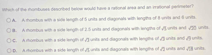 Which of the rhombuses described below would have a rational area and an irrational perimeter?
A. A rhombus with a side length of 5 units and diagonals with lengths of 8 units and 6 units.
B. A rhombus with a side length of 2.5 units and diagonals with lengths of sqrt(5) units and sqrt(20) units.
C. A rhombus with a side length of sqrt(3) units and diagonals with lengths of sqrt(3) units and sqrt(9) units.
D. A rhombus with a side length of sqrt(5) units and diagonals with lengths of sqrt(2) units and sqrt(18) units.