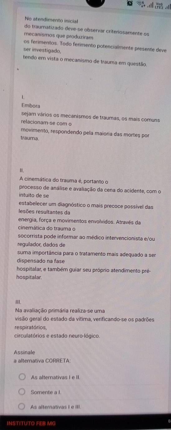 No atendimento inicial
do traumatizado deve-se observar criteriosamente os
mecanismos que produziram
os ferimentos. Todo ferimento potencialmente presente deve
ser investigado,
tendo em vista o mecanismo de trauma em questão.
L
Embora
sejam vários os mecanismos de traumas, os mais comuns
relacionam-se com o
movimento, respondendo pela maioria das morteș por
trauma.
II.
A cinemática do trauma é, portanto o
processo de análise e avaliação da cena do acidente, com o
intuito de se
estabelecer um diagnóstico o mais precoce possível das
lesões resultantes da
energia, força e movimentos envolvidos. Através da
cinemática do trauma o
socorrista pode informar ao médico intervencionista e/ou
regulador, dados de
suma importância para o tratamento mais adequado a ser
dispensado na fase
hospitalar, e também guiar seu próprio atendimento pré-
hospitalar.
III.
Na avaliação primária realiza-se uma
visão geral do estado da vítima, verificando-se os padrões
respiratórios,
circulatórios e estado neuro-lógico.
Assinale
a alternativa CORRETA:
As alternativas I e II.
Somente a I.
As alternativas I e III.
INSTITUTO FEB MG