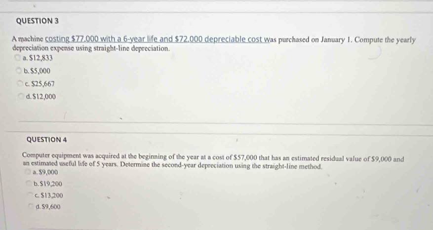 A machine costing $77,000 with a 6-year life and $72,000 depreciable cost was purchased on January 1. Compute the yearly
depreciation expense using straight-line depreciation.
a. $12,833
b. $5,000
c. $25,667
d. $12,000
QUESTION 4
Computer equipment was acquired at the beginning of the year at a cost of $57,000 that has an estimated residual value of $9,000 and
an estimated useful life of 5 years. Determine the second-year depreciation using the straight-line method.
a. $9,000
b. S19,200
c. $13,200
d. $9,600