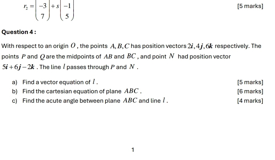 r_2=beginpmatrix -3 7endpmatrix +sbeginpmatrix -1 5endpmatrix
[5 marks] 
Question 4 : 
With respect to an origin 0 , the points A, B, C has position vectors 2i, 4 j, 6k respectively. The 
points P and Q are the midpoints of AB and BC , and point N had position vector
5i+6j-2k. The line / passes through P and N. 
a) Find a vector equation of 1. [5 marks] 
b) Find the cartesian equation of plane ABC. [6 marks] 
c) Find the acute angle between plane ABC and line 1. [4 marks] 
1