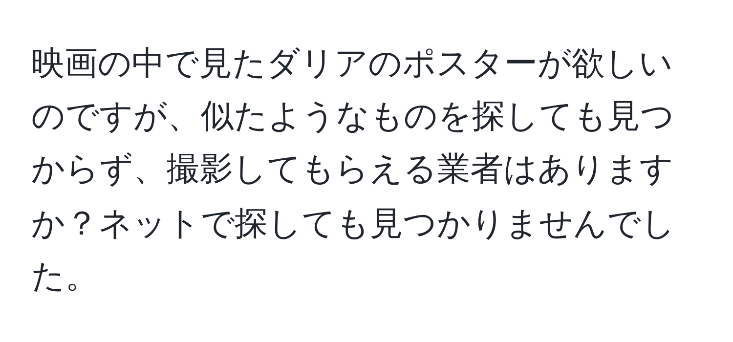 映画の中で見たダリアのポスターが欲しいのですが、似たようなものを探しても見つからず、撮影してもらえる業者はありますか？ネットで探しても見つかりませんでした。