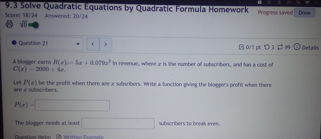 9.3 Solve Quadratic Equations by Quadratic Formula Homework Progress saved Done 
Score: 18/24 Answered: 20/24 
sqrt(0) 
Question 21 < > Details 
0/1 pt つ 3 99 
A blogger earns R(x)=5x+0.079x^2 in revenue, where x is the number of subscribers, and has a cost of
C(x)=2000+4x. 
Let P(x) be the profit when there are x subsribers. Write a function giving the blogger's profit when there 
are x subscribers.
P(x)=□
The blogger needs at least □ subscribers to break even. 
Ouestion Heln: = Written Example