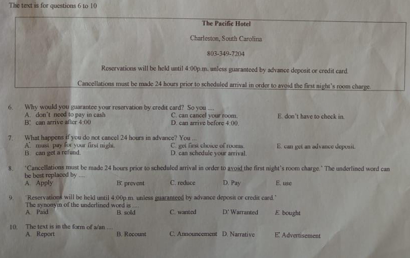 The text is for questions 6 to 10
The Pacific Hotel
Charleston, South Carolina
803-349-7204
Reservations will be held until 4:00 p.m. unless guaranteed by advance deposit or credit card.
Cancellations must be made 24 hours prior to scheduled arrival in order to avoid the first night’s room charge
6. Why would you guarantee your reservation by credit card? So you ....
A. don’t need to pay in cash C. can cancel your room. E. don’t have to check in.
B： can arrive after 4:00 D. can arrive before 4:00. 
7. What happens if you do not cancel 24 hours in advance? You
A must pay for your first night. C. get first choice of rooms. E. can get an advance deposit.
B. can get a refund. D. can schedule your arrival.
8. ‘Cancellations must be made 24 hours prior to scheduled arrival in order to avoid the first night’s room charge.’ The underlined word can
be best replaced by ....
A. Apply B: prevent C. reduce D. Pay E. use
9. Reservations will be held until 4:00 p.m. unless guaranteed by advance deposit or credit card.'
The synonym of the underlined word is ....
A. Paid B. sold C. wanted D: Warranted E bought
10. The text is in the form of a/an .... E' Advertisement
A. Report B. Recount C. Announcement D. Narrative