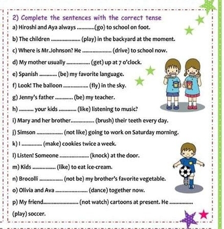 Complete the sentences with the correct tense 
a) Hiroshi and Aya always_ .(go) to school on foot. 
b) The children_ (play) in the backyard at the moment. 
c) Where is Mr.Johnson? He_ (drive) to school now. 
d) My mother usually_ (get) up at 7 o’clock. 
e) Spanish _(be) my favorite language. 
f) Look! The balloon_ (fly) in the sky. 
g) Jenny's father _(be) my teacher. 
h)_ your kids_ (like) listening to music? 
i) Mary and her brother _(brush) their teeth every day. 
j) Simson _(not like) going to work on Saturday morning. 
k)1_ (make) cookies twice a week. 
I) Listen! Someone _(knock) at the door. 
m) Kids _(like) to eat ice-cream. 
n) Brocolli_ (not be) my brother’s favorite vegetable. 
o) Olivia and Ava_ (dance) together now. 
p) My friend _(not watch) cartoons at present. He_ 
(play) soccer.