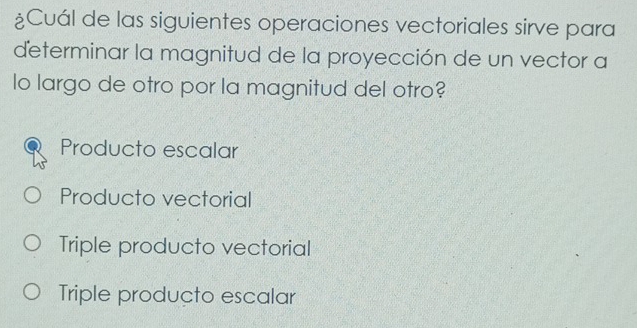 ¿Cuál de las siguientes operaciones vectoriales sirve para
determinar la magnitud de la proyección de un vector a
lo largo de otro por la magnitud del otro?
Producto escalar
Producto vectorial
Triple producto vectorial
Triple producto escalar