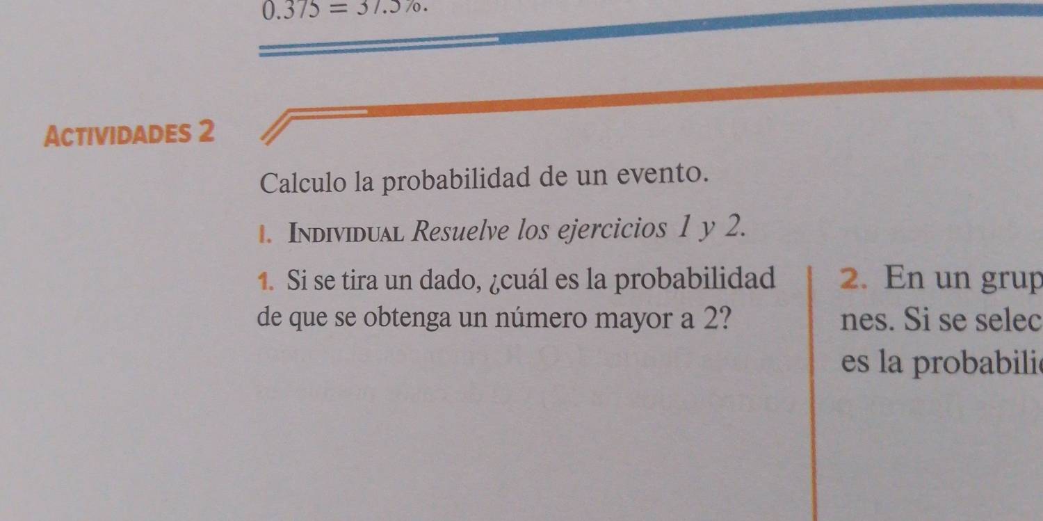 0.375=37.570. 
Actividades 2 
Calculo la probabilidad de un evento. 
1. Individual Resuelve los ejercicios 1 y 2. 
1. Si se tira un dado, ¿cuál es la probabilidad 2. En un grup 
de que se obtenga un número mayor a 2? nes. Si se selec 
es la probabilie