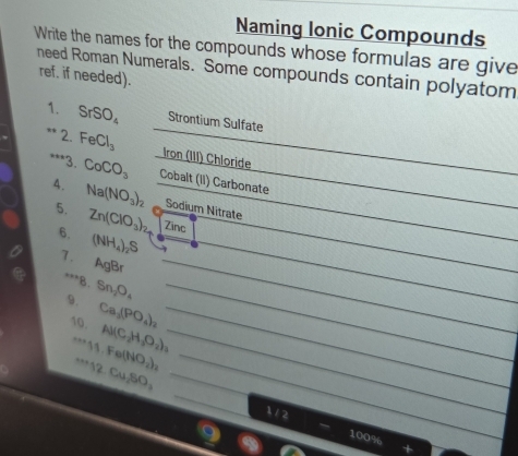 Naming Ionic Compounds 
Write the names for the compounds whose formulas are give 
need Roman Numerals. Some compounds contain polyatom ref. if needed). 
1. SrSO_4 Strontium Sulfate 
2. FeCl_3 Iron (III) Chloride 
_ 
***3. CoCO_3 Cobalt (II) Carbonate 
4. Na(NO_3)_2 Sodium Nitrate 
5. Zn(ClO_3)_2 Zinc 
_ 
_ 
6. (NH_4)_2S
7.
AgF B 
_ 
**8. 
9. Sn_2O_4 _ 
_ 
_ 
10. Ca_2(PO_4)_2 _ 
_ Al(C_2H_3O_2). 11.Fe(NO_2)_2 _ 
_ 
_^(·s)12Cu_2SO_ 
112 100%