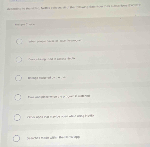 According to the video, Netflix collects all of the following data from their subscribers EXCEPT:
Multiple Choice
When people pause or leave the program
Device being used to access Netflix
Ratings assigned by the user
Time and place when the program is watched
Other apps that may be open while using Netflix
Searches made within the Netflix app