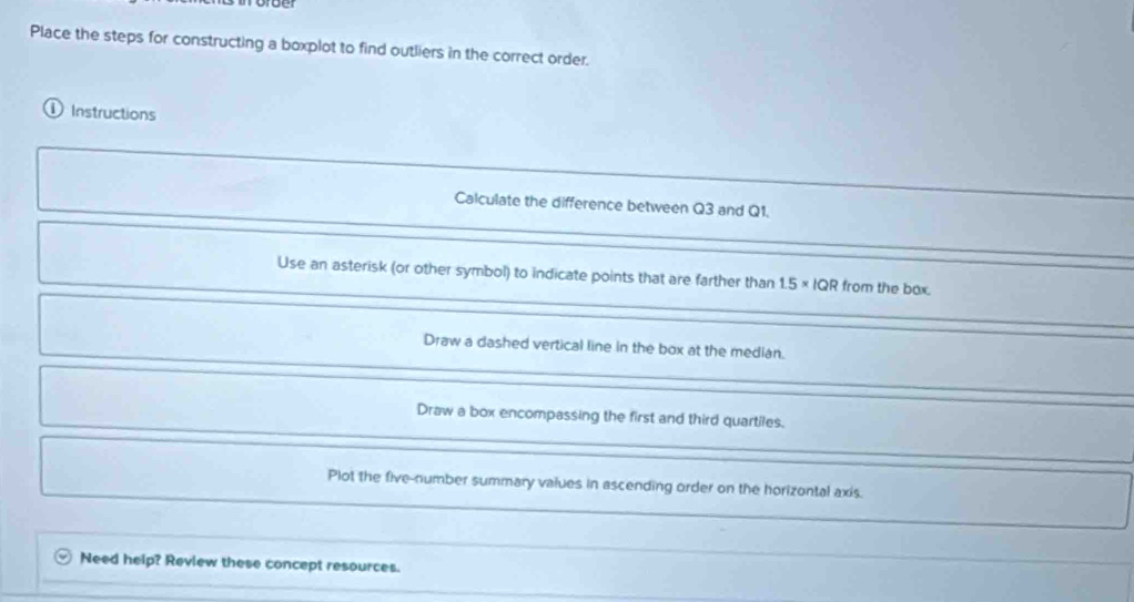 Place the steps for constructing a boxplot to find outliers in the correct order.
① Instructions
Calculate the difference between Q3 and Q1.
Use an asterisk (or other symbol) to indicate points that are farther than 1.5* 1QR from the box.
Draw a dashed vertical line in the box at the median.
Draw a box encompassing the first and third quartiles.
Plot the five-number summary values in ascending order on the horizontal axis.
Need help? Review these concept resources.