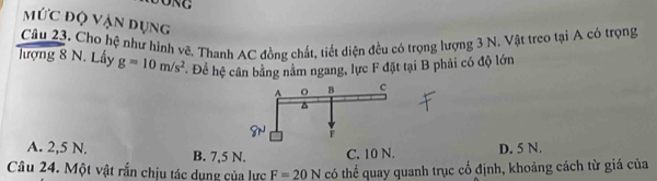 Mức độ Vận dụng
Câu 23. Cho hệ như hình vẽ. Thanh AC đồng chất, tiết diện đều có trọng lượng 3 N. Vật treo tại A có trọng
lượng 8 N. Lấy g=10m/s^2 Để hệ cân bằng nằm ngang, lực F đặt tại B phải có độ lớn
A. 2,5 N. B. 7,5 N. C. 10 N. D. 5 N.
Câu 24. Một vật rắn chịu tác dụng của lực F=20N có thể quay quanh trục cổ định, khoảng cách từ giá của