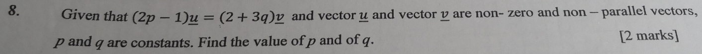 Given that (2p-1)_ u=(2+3q)_ v and vector u and vector y are non- zero and non - parallel vectors,
p and q are constants. Find the value of p and of q. [2 marks]