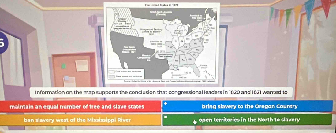 a
821 wanted to
a
maintain an equal number of free and slave states bring slavery to the Oregon Country
ban slavery west of the Mississippi River D open territories in the North to slavery