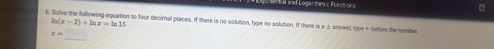 # Exponential and Loganthmic Functions
ln (x-2)+ln x=ln 15
6. Solve the following equation to four decimal places. If there is no solution, type no solution. If there is a ± answer, type +- before the number. 
_
x=