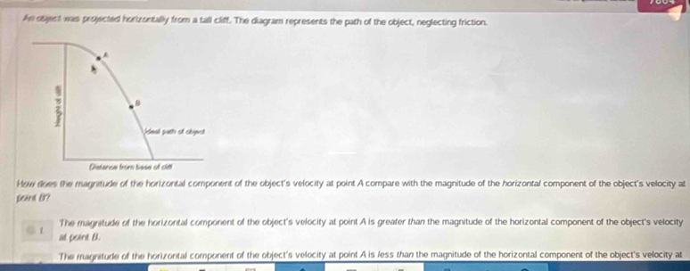 An object was projected horizontally from a tall cliff. The diagram represents the path of the object, neglecting friction.
How does the magnitude of the horizontal component of the object's velocity at point A compare with the magnitude of the horizontal component of the object's velocity at
Seard B?
The magnitude of the horizontal component of the object's velocity at point A is greater than the magnitude of the horizontal component of the object's velocity
. t at point B.
The magritude of the horizontal component of the object's velocity at point A is less than the magnitude of the horizontal component of the object's velocity at