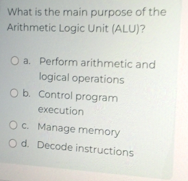 What is the main purpose of the
Arithmetic Logic Unit (ALU)?
a. Perform arithmetic and
logical operations
b. Control program
execution
c. Manage memory
d. Decode instructions