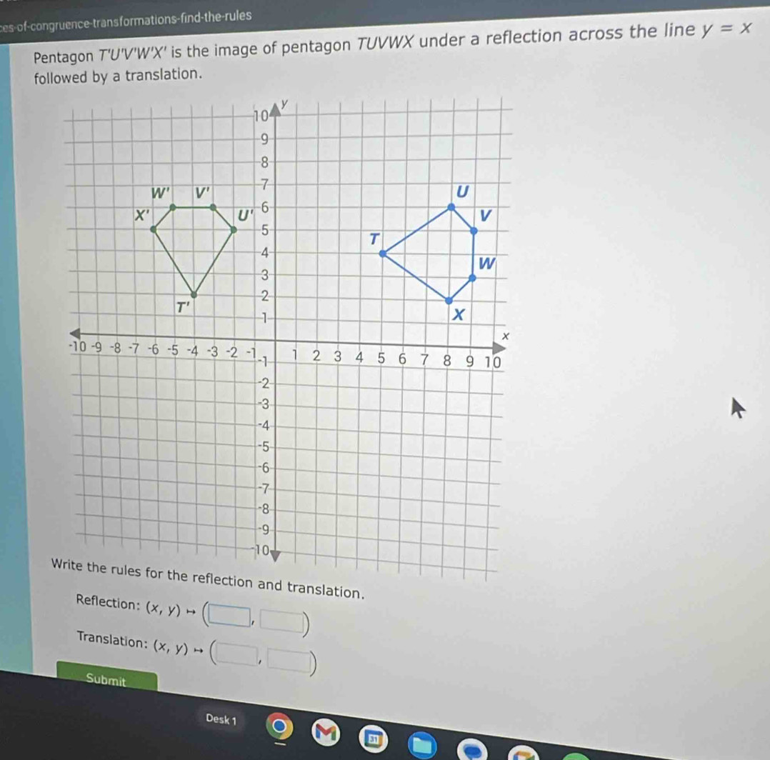 ces-of-congruence-trans formations-find-the-rules
Pentagon T'U'V'W'X' is the image of pentagon TUVWX under a reflection across the line y=x
Reflection: (x,y)to (□ ,□ )
Translation: (x,y)to (□ ,□ )
Submit
Desk 1