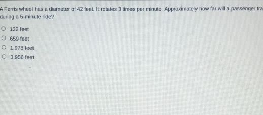 A Ferris wheel has a diameter of 42 feet. It rotates 3 times per minute. Approximately how far will a passenger tra
during a 5-minute ride?
132 feet
659 feet
1,978 feet
3,956 feet