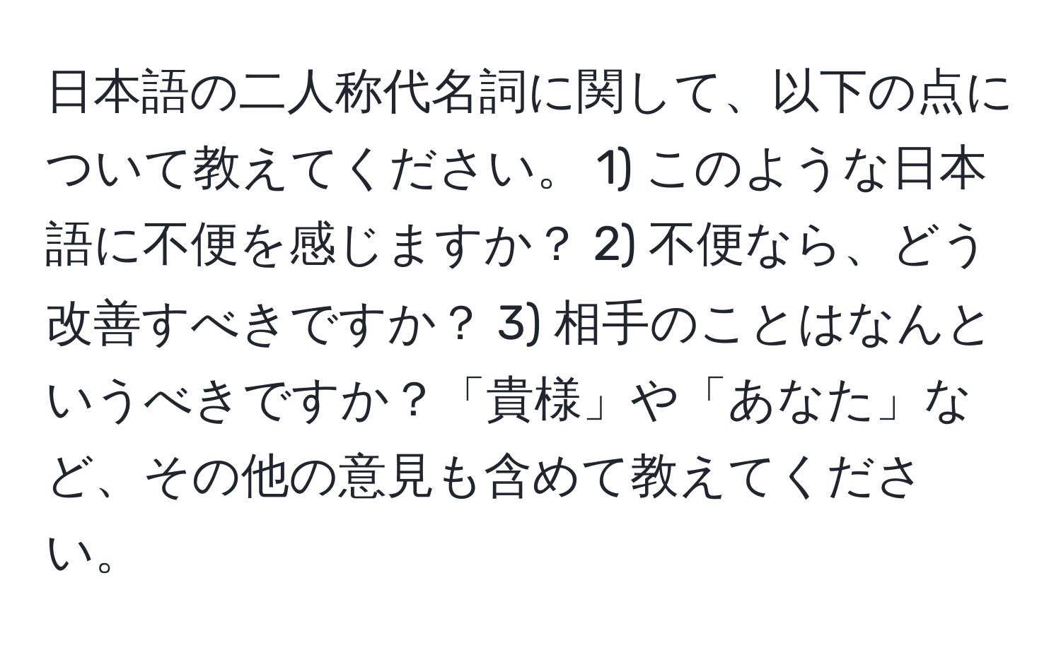 日本語の二人称代名詞に関して、以下の点について教えてください。 1) このような日本語に不便を感じますか？ 2) 不便なら、どう改善すべきですか？ 3) 相手のことはなんというべきですか？「貴様」や「あなた」など、その他の意見も含めて教えてください。