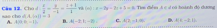 Cho d :  x/2 = y/-1 = (z+1)/1  và (α) : x-2y-2z+5=0. Tìm điểm A∈ d có hoành độ dương
sao cho d(A,(alpha ))=3
A. A(0;0;-1). B. A(-2;1;-2). C. A(2;-1;0). D. A(4;-2;1).