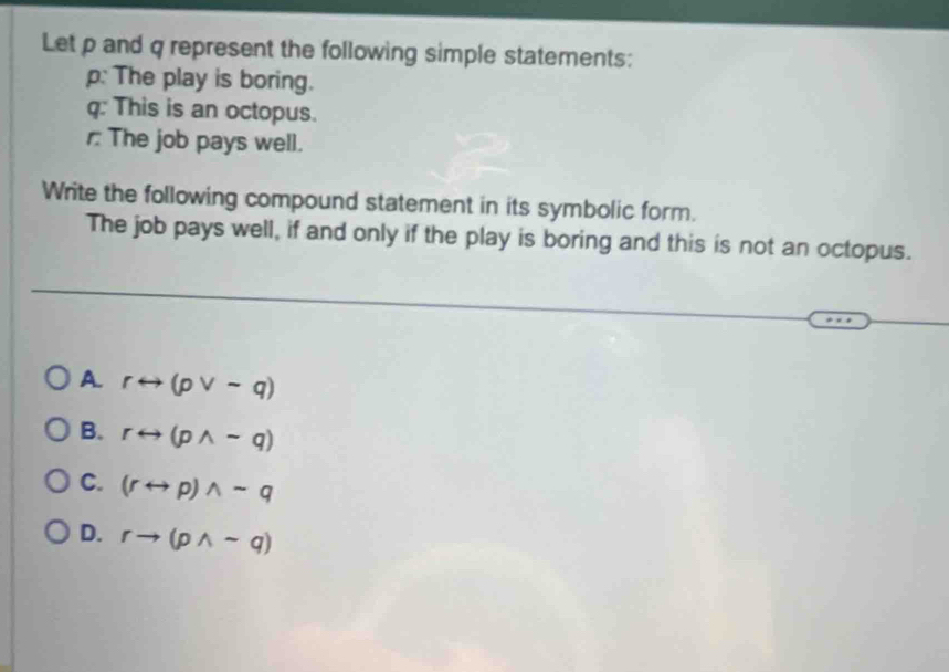 Let p and q represent the following simple statements:
p: The play is boring.
q : This is an octopus.
The job pays well.
Write the following compound statement in its symbolic form.
The job pays well, if and only if the play is boring and this is not an octopus.
A. rrightarrow (pvee sim q)
B. rrightarrow (pwedge -q)
C. (rrightarrow p)wedge sim q
D. rto (pwedge sim q)