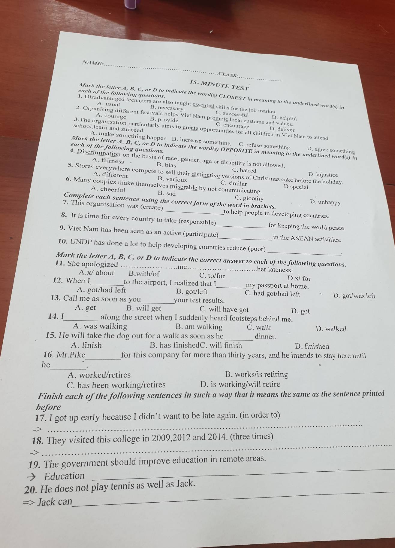 NAME
_
CLASS:
15- MINUTE TEST
each of the following questions.
Mark the letter A, B, C, or D to indicate the word(s) CLOSEST in meaning to the underlined word(s) in
1. Disadvantaged teenagers are also taught essential skills for the job market
A. usual B. necessary C. successful
2. Organising different festivals helps Viet Nam promote local customs and values. D. helpful
A. courage B. provide C. encourage
school,learn and succeed.
3.The organisation particularly aims to create opportunities for all children in Viet Nam to attend
D. deliver
A. make something happen B. increase something C. refuse something D. agree something
each of the following questions.
Mark the letter A, B, C, or D to indicate the word(s) OPPOSITE in meaning to the underlined word(s) in
4. Discrimination on the basis of race, gender, age or disability is not allowed.
A. fairness B. bias
C. hatred D. injustice
5. Stores everywhere compete to sell their distinctive versions of Christmas cake before the holiday.
A. different B. various C. similar D special
6. Many couples make themselves miserable by not communicating.
A. cheerful B. sad C. gloomy D. unhappy
Complete each sentence using the correct form of the word in brackets.
7. This organisation was (create) _to help people in developing countries.
8. It is time for every country to take (responsible)_ for keeping the world peace.
9. Viet Nam has been seen as an active (participate) _in the ASEAN activities.
10. UNDP has done a lot to help developing countries reduce (poor) _.
_
Mark the letter A, B, C, or D to indicate the correct answer to each of the following questions.
11. She apologized
her lateness.
A.x/ about B.with/of C. to/for D.x/ for
12. When I_ to the airport, I realized that I_ my passport at home.
A. got/had left B. got/left C. had got/had left D. got/was left
13. Call me as soon as you _your test results.
A. get B. will get C. will have got D. got
14. I_ along the street when I suddenly heard footsteps behind me.
A. was walking B. am walking C. walk D. walked
15. He will take the dog out for a walk as soon as he _dinner.
A. finish B. has finishedC. will finish D. finished
16. Mr.Pike_ for this company for more than thirty years, and he intends to stay here until
_
he
A. worked/retires B. works/is retiring
C. has been working/retires D. is working/will retire
Finish each of the following sentences in such a way that it means the same as the sentence printed
before
_
17. I got up early because I didn’t want to be late again. (in order to)
_
18. They visited this college in 2009,2012 and 2014. (three times)
19. The government should improve education in remote areas.
→ Education
_
20. He does not play tennis as well as Jack.
=> Jack can
_