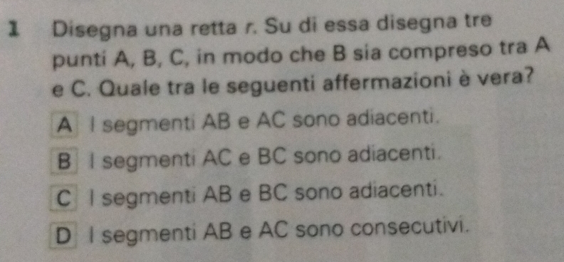 Disegna una retta r. Su di essa disegna tre
punti A, B, C, in modo che B sia compreso tra A
e C. Quale tra le seguenti affermazioni è vera?
A I segmenti AB e AC sono adiacenti.
B I segmenti AC e BC sono adiacenti.
C l segmenti AB e BC sono adiacenti.
D I segmenti AB e AC sono consecutivi.