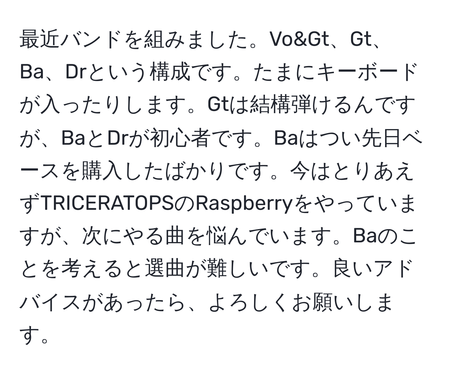 最近バンドを組みました。Vo&Gt、Gt、Ba、Drという構成です。たまにキーボードが入ったりします。Gtは結構弾けるんですが、BaとDrが初心者です。Baはつい先日ベースを購入したばかりです。今はとりあえずTRICERATOPSのRaspberryをやっていますが、次にやる曲を悩んでいます。Baのことを考えると選曲が難しいです。良いアドバイスがあったら、よろしくお願いします。