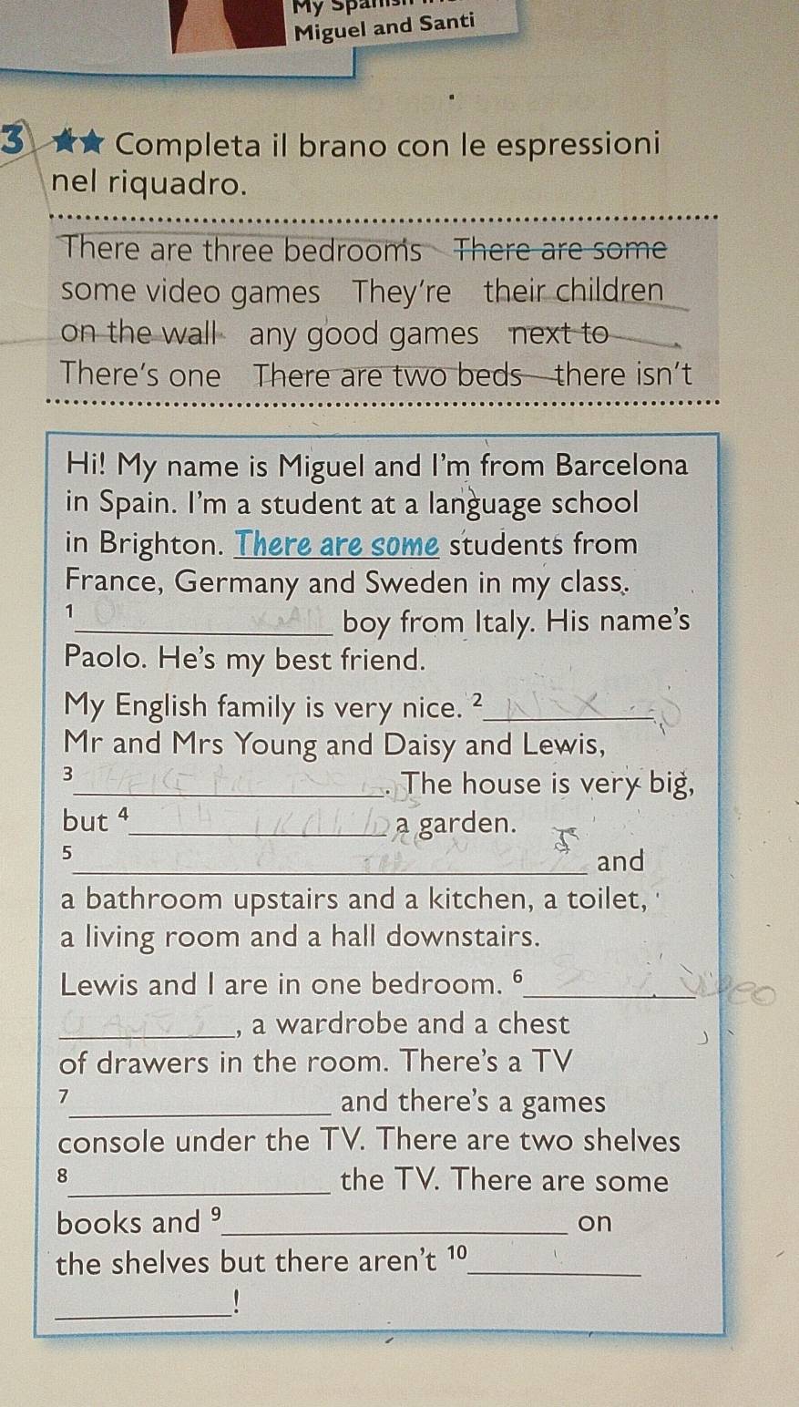 My Spans 
Miguel and Santi 
3 ★★ Completa il brano con le espressioni 
nel riquadro. 
There are three bedrooms There are some 
some video games They’re their children 
on the wall any good games next to 
There’s one There are two beds there isn’t 
Hi! My name is Miguel and I'm from Barcelona 
in Spain. I'm a student at a language school 
in Brighton. There are some students from 
France, Germany and Sweden in my class. 
1 
_boy from Italy. His name's 
Paolo. He's my best friend. 
My English family is very nice. ²_ 
Mr and Mrs Young and Daisy and Lewis, 
3 
_. The house is very big, 
but 4_ a garden. 
5 
_and 
a bathroom upstairs and a kitchen, a toilet, 
a living room and a hall downstairs. 
Lewis and I are in one bedroom. _ 
_, a wardrobe and a chest 
of drawers in the room. There's a TV 
7_ and there’s a games 
console under the TV. There are two shelves 
8_ the TV. There are some 
books and _on 
the shelves but there aren't 1º_ 
_