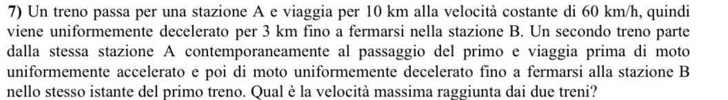 Un treno passa per una stazione A e viaggia per 10 km alla velocità costante di 60 km/h, quindi 
viene uniformemente decelerato per 3 km fino a fermarsi nella stazione B. Un secondo treno parte 
dalla stessa stazione A contemporaneamente al passaggio del primo e viaggia prima di moto 
uniformemente accelerato e poi di moto uniformemente decelerato fino a fermarsi alla stazione B 
nello stesso istante del primo treno. Qual è la velocità massima raggiunta dai due treni?