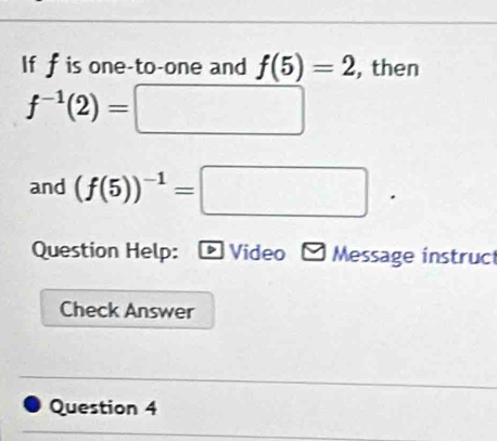 If f is one-to-one and f(5)=2 , then
f^(-1)(2)=□
and (f(5))^-1=□. 
Question Help: D Video Message instruct 
Check Answer 
Question 4