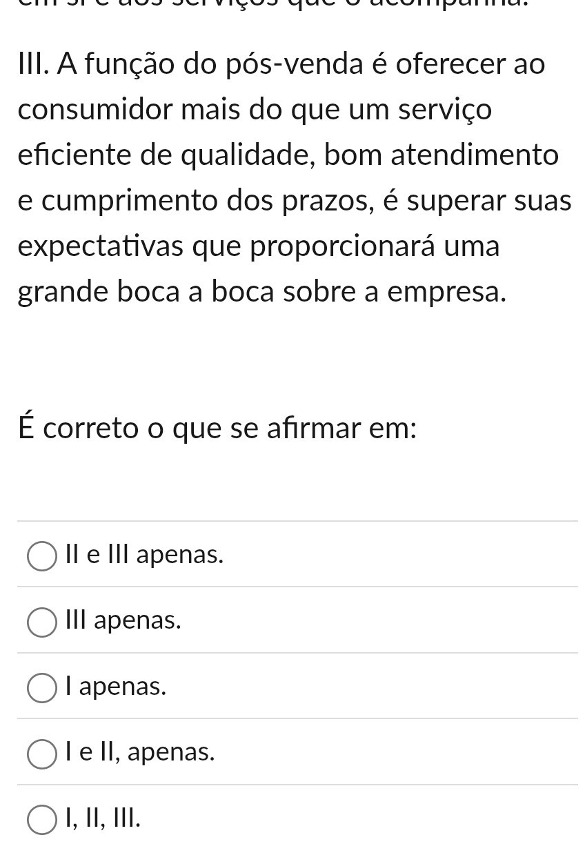 IIII. A função do pós-venda é oferecer ao
consumidor mais do que um serviço
efciente de qualidade, bom atendimento
e cumprimento dos prazos, é superar suas
expectativas que proporcionará uma
grande boca a boca sobre a empresa.
É correto o que se afirmar em:
Ⅱ eⅢ apenas.
I apenas.
I apenas.
I e II, apenas.
I, II, III.