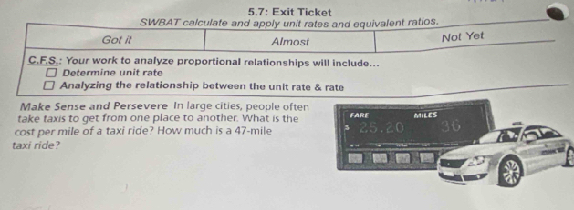 5.7: Exit Ticket 
SWBAT calculate and apply unit rates and equivalent ratios. 
Got it Almost 
Not Yet 
C.F.S.: Your work to analyze proportional relationships will include... 
Determine unit rate 
Analyzing the relationship between the unit rate & rate 
Make Sense and Persevere In large cities, people often 
take taxis to get from one place to another. What is the FARE MILES
cost per mile of a taxi ride? How much is a 47-mile
taxi ride?