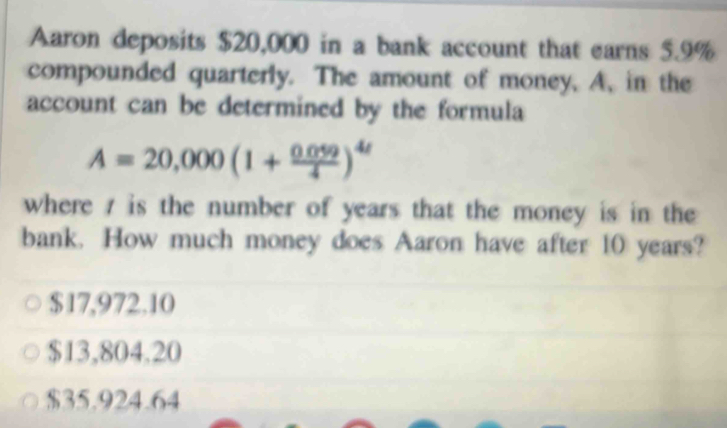 Aaron deposits $20,000 in a bank account that earns 5.9%
compounded quarterly. The amount of money. A, in the
account can be determined by the formula
A=20,000(1+ (0.059)/4 )^4t
where is the number of years that the money is in the
bank. How much money does Aaron have after 10 years?
$17,972.10
$13,804.20
$35.924.64