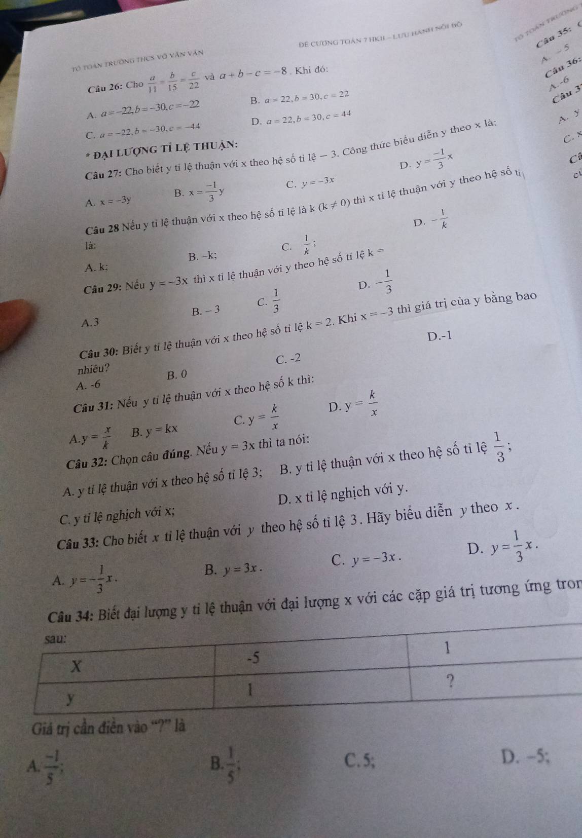 toán trương
Câu 35: (
Đê CƯơnG TOán 7 HKIL - Lưu hành nổi bộ
A. - 5
Tổ toàn trường thCS vô văn vận
Câu 26: Cho  a/11 = b/15 = c/22  yà a+b-c=-8. Khi đó:
Câu 36:
A.-6
A. a=-22,b=-30,c=-22 B. a=22,b=30,c=22
Câu 3
C. a=-22,b=-30,c=-44 D. a=22,b=30,c=44
A. y
đại lượng tỉ lệ thuận:
D. y= (-1)/3 x C. x
Câu 27: Cho biết y tỉ lệ thuận với x theo hhat e số tì 1hat e-3. Công thức biểu diễn y theo x là:
C
A. x=-3y B. x= (-1)/3 y
C. y=-3x
Cầu 28 Nếu y tỉ lệ thuận với x theo hệ số tỉ lệ là k (k!= 0) thì x tỉ lệ thuận với y theo hệ số tí C
D. - 1/k 
là:
A. k; B. -k; C.  1/k ;
Câu 29: Nếu y=-3x thì xti tệ thuận với y theo hệ số tỉ lệ
k=
D. - 1/3 
B. - 3 C.  1/3 
A. 3
Câu 30: Biết y tỉ lệ thuận với x theo hhat e số  ti lệ k=2. Khi x=-3 thì giá trị của y bằng bao
D.-1
nhiêu? C. -2
B. 0
A. -6
Cầu 31: Nếu y tỉ lệ thuận với x theo hệ số k thì:
A. y= x/k  B. y=kx C. y= k/x 
D. y= k/x 
Câu 32: Chọn câu đúng. Nếu y=3x thì ta nói:
A. y ti lệ thuận với x theo hệ số tỉ lệ 3; B. y ti lệ thuận với x theo hệ số ti lệ  1/3 ;
C. y ti lệ nghịch với x; D. x ti lệ nghịch với y.
Câu 33: Cho biết x tỉ lệ thuận với y theo hệ số tỉ lệ 3 . Hãy biểu diễn y theo x .
C. y=-3x.
D. y= 1/3 x.
A. y=- 1/3 x.
B. y=3x.
Câu 34: Biết đại lượng y tỉ lệ thuận với đại lượng x với các cặp giá trị tương ứng tron
Giá trị cần điền vào “?” là
B. C. 5;
A.  (-1)/5 ;  1/5 ;
D. -5;