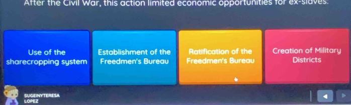 After the Civil War, this action limited economic opportunities for ex-slaves:
Use of the Establishment of the Ratification of the Creation of Military
sharecropping system Freedmen's Bureau Freedmen's Bureau Districts
SUGEINYTERESA
4
LOPEZ