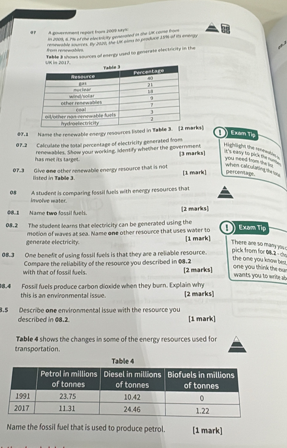 A government report from 2009 says: 
In 2009, 6.7% of the electricity generated in the UK came from 
at 
renewable sources. By 2020, the UK aims to produce 15% of its energy 
09.2 
from renewables. 
Table 3 shows sources of energy used to generate electricity in the 
07.1 Name the renewable energy resources listed in Tabrks] 
Exam Tip 
07.2 Calculate the total percentage of electricity generated from 
renewables. Show your working. Identify whether the government Higligh h nwaables 
has met its target. [3 marks] it's easy to pick the numben 
you need from the list 
07.3 Give one other renewable energy resource that is not 
when calculating the total 
listed in Table 3. [1 mark] percentage. 
08 A student is comparing fossil fuels with energy resources that 
involve water. 
08.1 Name two fossil fuels. [2 marks] 
08.2 The student learns that electricity can be generated using the 
motion of waves at sea. Name one other resource that uses water to ! Exam Tip 
generate electricity. [1 mark] 
There are so many you 
08.3 One benefit of using fossil fuels is that they are a reliable resource. pick from for 08.2 - cho 
Compare the reliability of the resource you described in 08.2 
the one you know best 
with that of fossil fuels. [2 marks] 
one you think the exar 
wants you to write ab 
8.4 Fossil fuels produce carbon dioxide when they burn. Explain why 
this is an environmental issue. [2 marks] 
8.5 Describe one environmental issue with the resource you 
described in 08.2. [1 mark] 
Table 4 shows the changes in some of the energy resources used for 
transportation. 
Name the fossil fuel that is used to produce petrol. [1 mark]