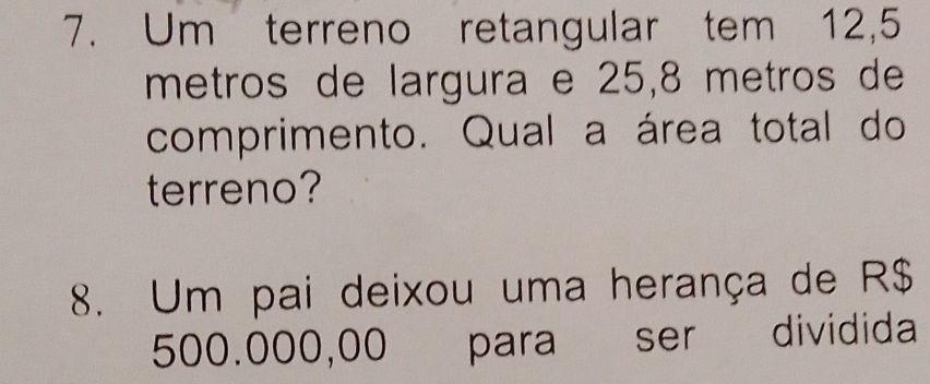 Um terreno retangular tem 12,5
metros de largura e 25,8 metros de 
comprimento. Qual a área total do 
terreno? 
8. Um pai deixou uma herança de R$
500.000,00 para ser dividida