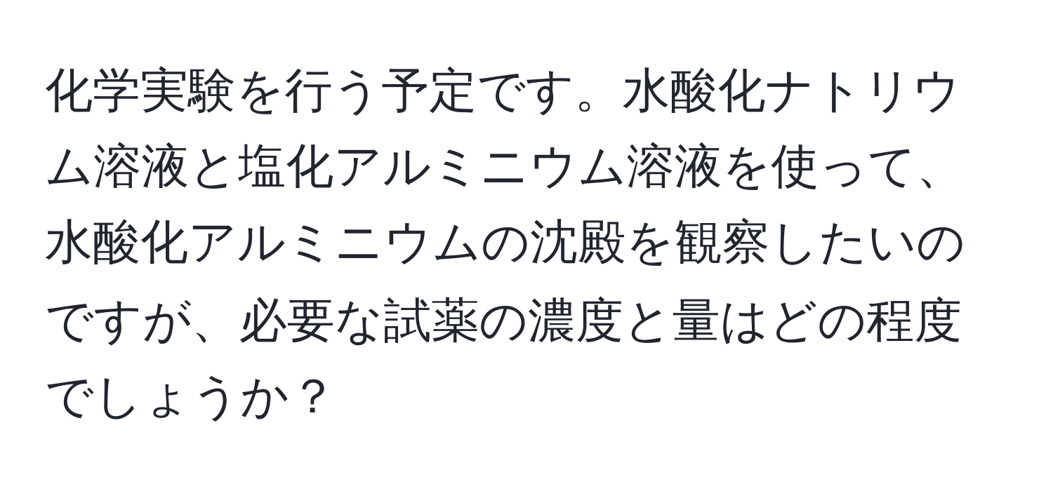 化学実験を行う予定です。水酸化ナトリウム溶液と塩化アルミニウム溶液を使って、水酸化アルミニウムの沈殿を観察したいのですが、必要な試薬の濃度と量はどの程度でしょうか？