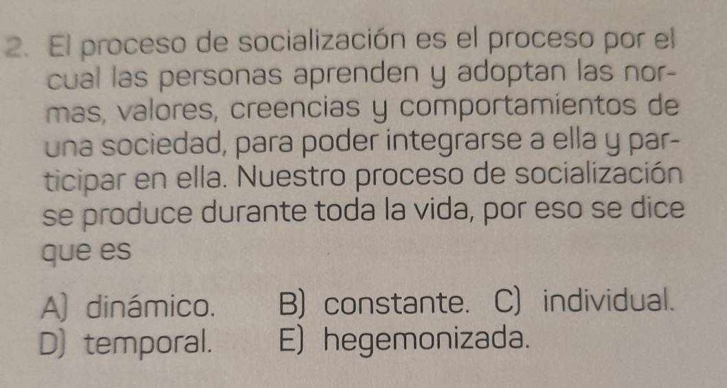 El proceso de socialización es el proceso por el
cual las personas aprenden y adoptan las nor-
mas, valores, creencias y comportamientos de
una sociedad, para poder integrarse a ella y par-
ticipar en ella. Nuestro proceso de socialización
se produce durante toda la vida, por eso se dice
que es
A) dinámico. B) constante. C) individual.
D) temporal. E) hegemonizada.