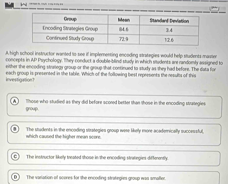 A high school instructor wanted to see if implementing encoding strategies would help students master
concepts in AP Psychology. They conduct a double-blind study in which students are randomly assigned to
either the encoding strategy group or the group that continued to study as they had before. The data for
each group is presented in the table. Which of the following best represents the results of this
investigation?
A Those who studied as they did before scored better than those in the encoding strategies
group.
B The students in the encoding strategies group were likely more academically successful,
which caused the higher mean score.
C The instructor likely treated those in the encoding strategies differently.
D The variation of scores for the encoding strategies group was smaller.