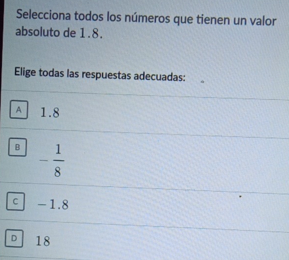 Selecciona todos los números que tienen un valor
absoluto de 1.8.
Elige todas las respuestas adecuadas:
A 1.8
B - 1/8 
C -1. 8
D 18