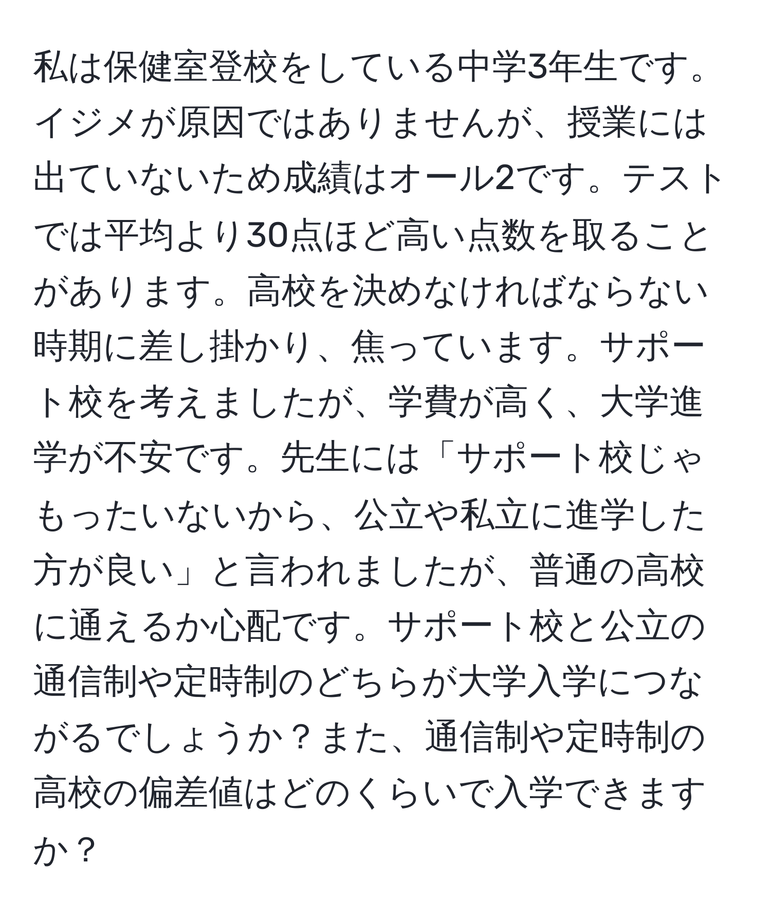 私は保健室登校をしている中学3年生です。イジメが原因ではありませんが、授業には出ていないため成績はオール2です。テストでは平均より30点ほど高い点数を取ることがあります。高校を決めなければならない時期に差し掛かり、焦っています。サポート校を考えましたが、学費が高く、大学進学が不安です。先生には「サポート校じゃもったいないから、公立や私立に進学した方が良い」と言われましたが、普通の高校に通えるか心配です。サポート校と公立の通信制や定時制のどちらが大学入学につながるでしょうか？また、通信制や定時制の高校の偏差値はどのくらいで入学できますか？