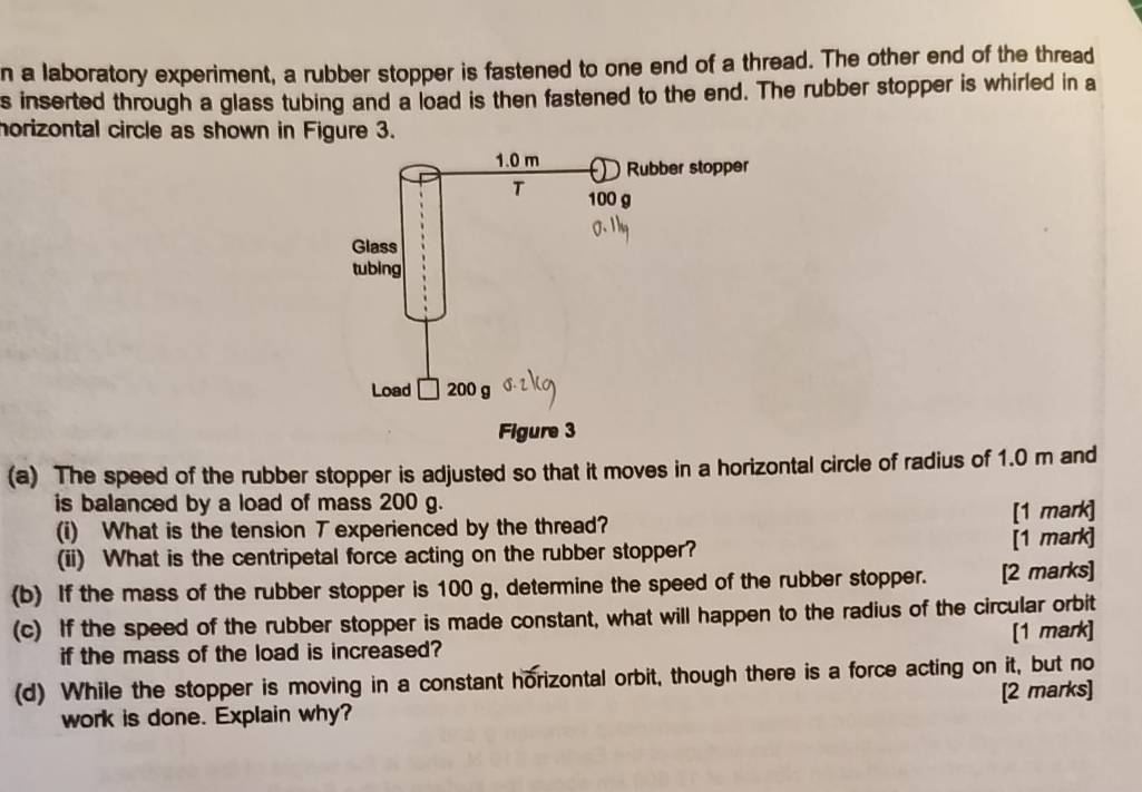 a laboratory experiment, a rubber stopper is fastened to one end of a thread. The other end of the thread 
s inserted through a glass tubing and a load is then fastened to the end. The rubber stopper is whirled in a 
horizontal circle as shown in Figure 3. 
(a) The speed of the rubber stopper is adjusted so that it moves in a horizontal circle of radius of 1.0 m and 
is balanced by a load of mass 200 g. 
(i) What is the tension T experienced by the thread? [1 mark] 
(ii) What is the centripetal force acting on the rubber stopper? [1 mark] 
(b) If the mass of the rubber stopper is 100 g, determine the speed of the rubber stopper. [2 marks] 
(c) If the speed of the rubber stopper is made constant, what will happen to the radius of the circular orbit 
if the mass of the load is increased? [1 mark] 
(d) While the stopper is moving in a constant horizontal orbit, though there is a force acting on it, but no 
work is done. Explain why? [2 marks]