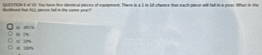 of 10: You have tive identical pieces of equipment. There is a 1 in 10 chance that each piece will fall in a year. What is the
Skethood that ALL pieces fail in the same year?
001%
1%
c 20%
0 180%