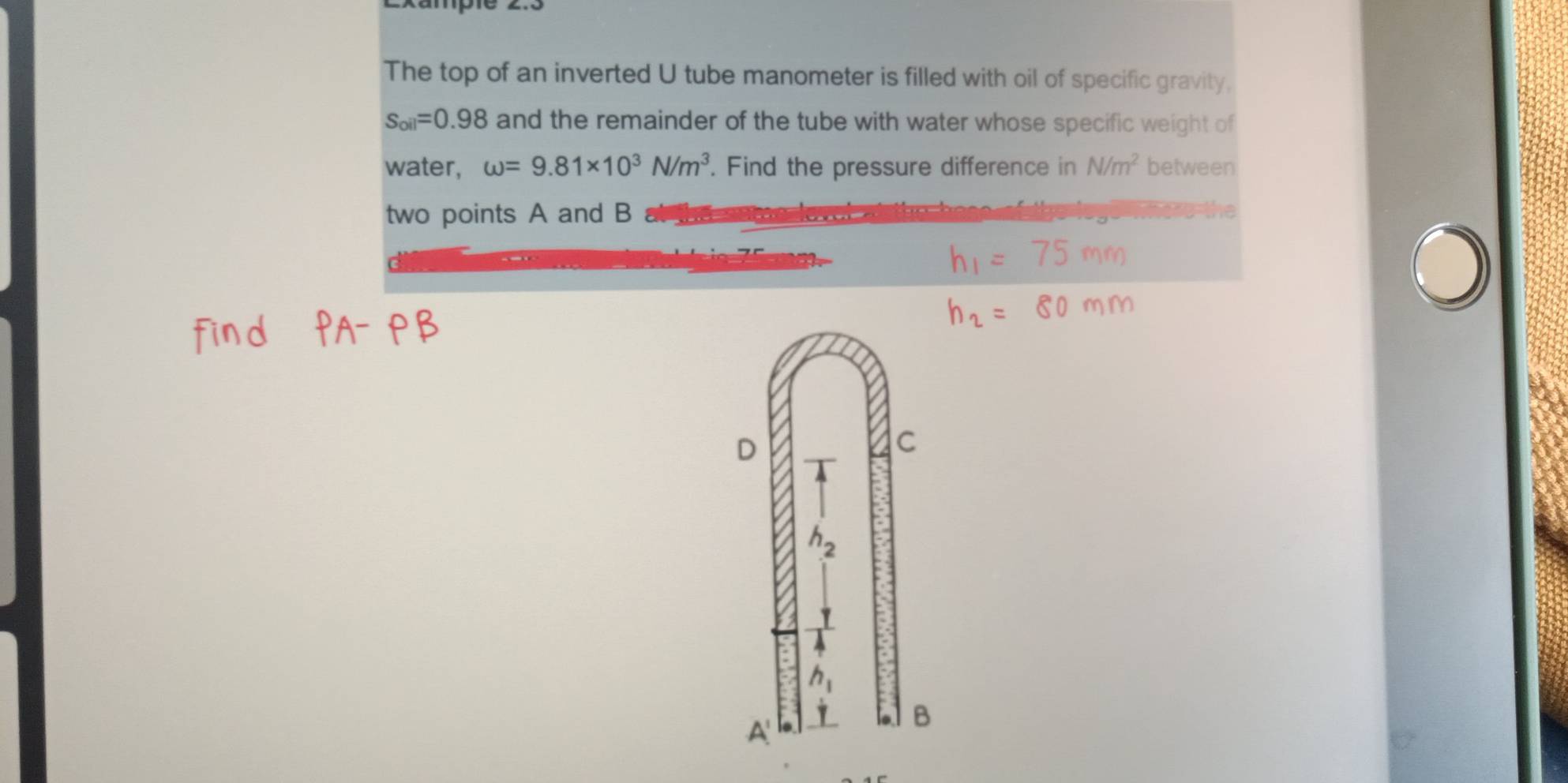 The top of an inverted U tube manometer is filled with oil of specific gravity,
s_oil=0.98 and the remainder of the tube with water whose specific weight of
water, omega =9.81* 10^3N/m^3. Find the pressure difference in N/m^2 between
two points A and B