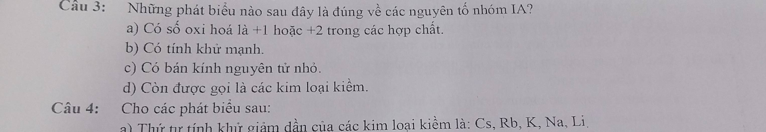 Những phát biểu nào sau đây là đúng về các nguyên tố nhóm IA?
a) Có số oxi hoá 1dot a+1 hoặc +2 trong các hợp chất.
b) Có tính khử mạnh.
c) Có bán kính nguyên tử nhỏ.
d) Còn được gọi là các kim loại kiềm.
Câu 4: Cho các phát biểu sau:
a) Thứ tự tính khử giảm dần của các kim loại kiểm là: Cs, Rb, K, Na, Li.