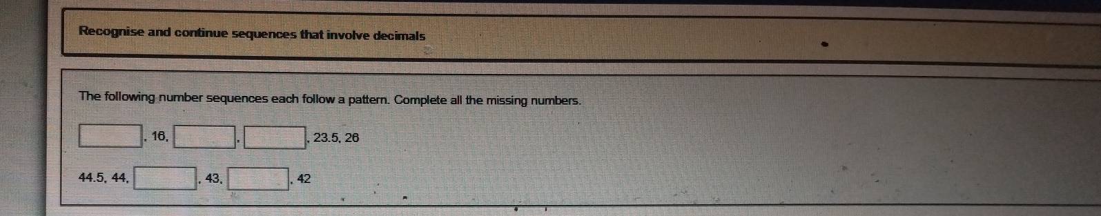 Recognise and continue sequences that involve decimals 
The following number sequences each follow a pattern. Complete all the missing numbers. 
. 16. 
, 23.5, 26
44. 5, 44, , 43,