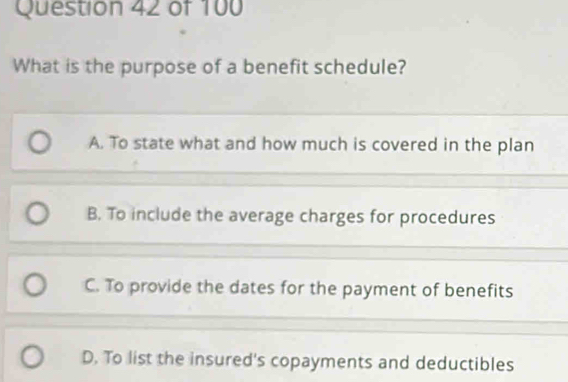 What is the purpose of a benefit schedule?
A. To state what and how much is covered in the plan
B. To include the average charges for procedures
C. To provide the dates for the payment of benefits
D. To list the insured's copayments and deductibles