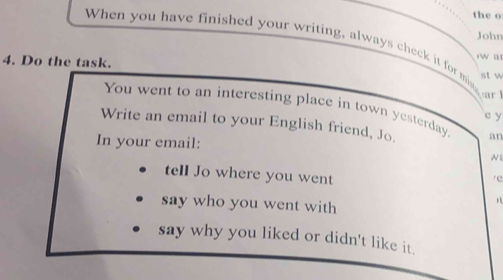 the o 
John 
When you have finished your writing, always check it for mias 
4. Do the task. rwa 
st w 
You went to an interesting place in town yesterday. an 
e y 
Write an email to your English friend, Jo. 
In your email: 
W 
tell Jo where you went 
e 
say who you went with 
say why you liked or didn't like it.