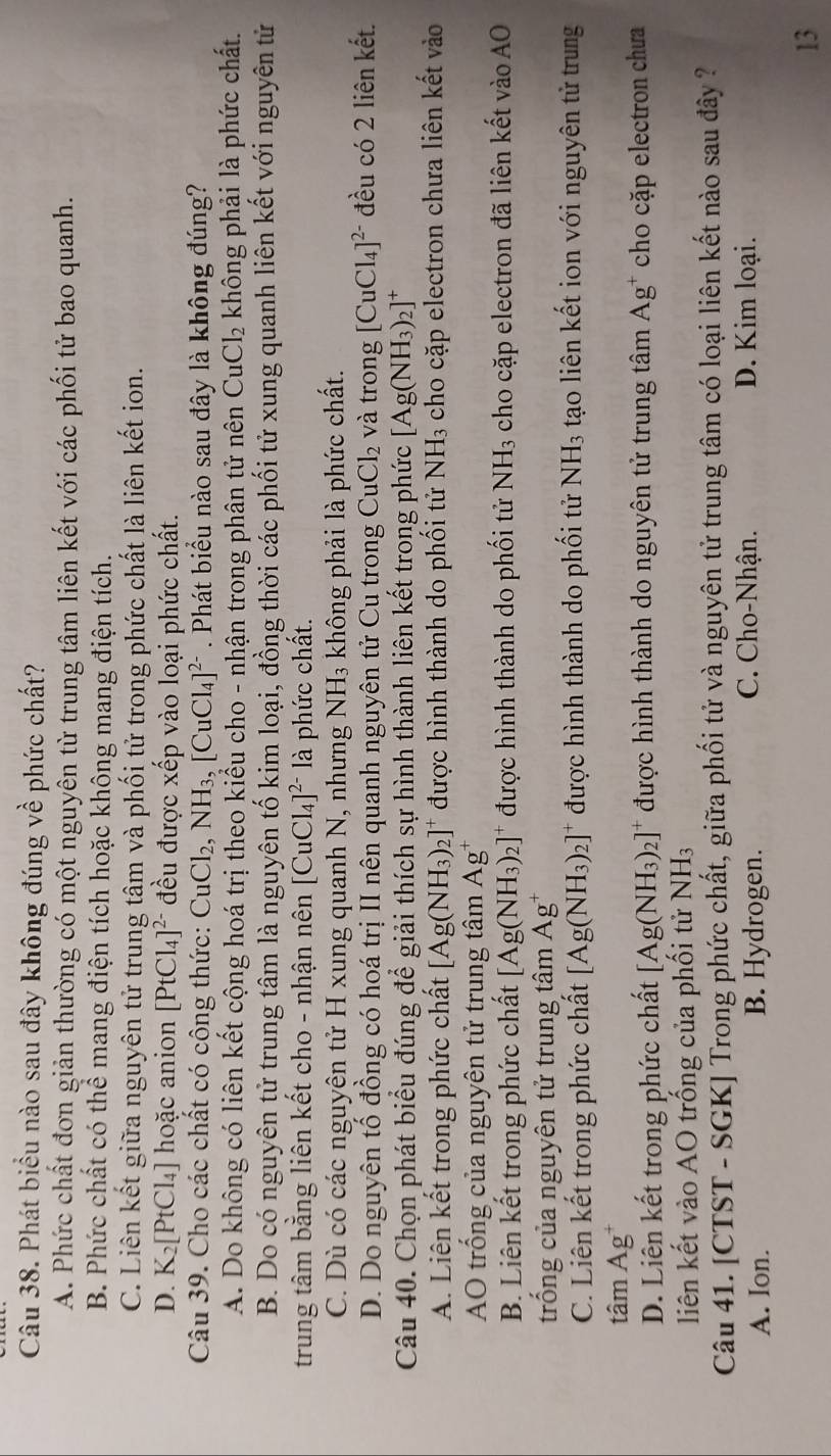 Phát biểu nào sau đây không đúng về phức chất?
A. Phức chất đơn giản thường có một nguyên từ trung tâm liên kết với các phối tử bao quanh.
B. Phức chất có thể mang điện tích hoặc không mang điện tích.
C. Liên kết giữa nguyên tử trung tâm và phối tử trong phức chất là liên kết ion.
D. K_2[PtCl_4] hoặc anion [PtCl_4]^2- đều được xếp vào loại phức chất.
Câu 39. Cho các chất có cộng thức: CuCl_2,NH_3,[CuCl_4]^2-. Phát biểu nào sau đây là không đúng?
A. Do không có liên kết cộng hoá trị theo kiểu cho - nhận trong phân tử nên CuCl_2 không phải là phức chất.
B. Do có nguyên tử trung tâm là nguyên tố kim loại, đồng thời các phối tử xung quanh liên kết với nguyên tử
trung tâm bằng liên kết cho - nhận nên [CuCl_4]^2- là phức chất.
C. Dù có các nguyên tử H xung quanh N, nhưng NH_3 không phải là phức chất.
D. Do nguyên tố đồng có hoá trị II nên quanh nguyên tử Cu trong CuCl_2 và trong [CuCl_4]^2- đều có 2 liên kết.
Câu 40. Chọn phát biểu đúng để giải thích sự hình thành liên kết trong phức [Ag(NH_3)_2]^+
A. Liên kết trong phức chất [Ag(NH_3)_2]^+ được hình thành do phối tử NH_3 cho cặp electron chưa liên kết vào
AO trống của nguyên tử trung tâm Ag^+
B. Liên kết trong phức chất [Ag(NH_3)_2]^+ được hình thành do phối tử NH_3 cho cặp electron đã liên kết vào AO
trống của nguyên tử trung tâm Ag^+
C. Liên kết trong phức chất [Ag(NH_3)_2]^+ được hình thành do phối tử NH_3 tạo liên kết ion với nguyên tử trung
tâm Ag
D. Liên kết trong phức chất [Ag(NH_3)_2]^+ được hình thành do nguyên tử trung tâm Ag^+ cho cặp electron chưa
liên kết vào AO trống của phối tử NH_3
Câu 41. [CTST - SGK] Trong phức chất, giữa phối tử và nguyên tử trung tâm có loại liên kết nào sau đây ?
A. Ion. B. Hydrogen.
C. Cho-Nhận. D. Kim loại.
13